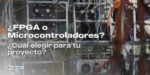 FPGA vs. Microcontroladores: ¿Cuál elegir para tu proyecto?