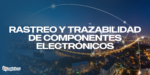 Rastreo y Trazabilidad de Componentes Electrónicos: Clave para la Calidad y la Eficiencia